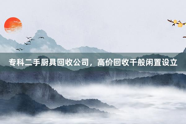 专科二手厨具回收公司，高价回收千般闲置设立