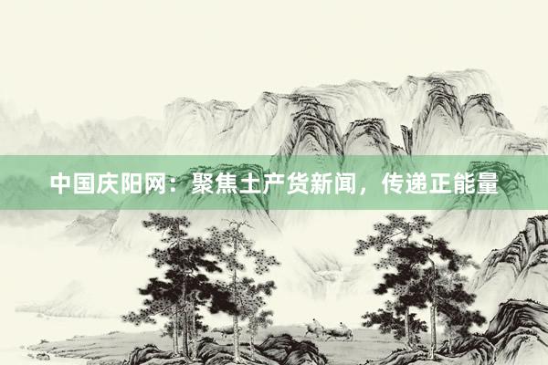 中国庆阳网：聚焦土产货新闻，传递正能量