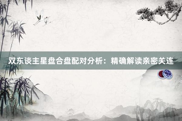 双东谈主星盘合盘配对分析：精确解读亲密关连