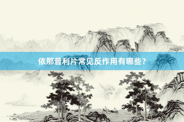 依那普利片常见反作用有哪些?